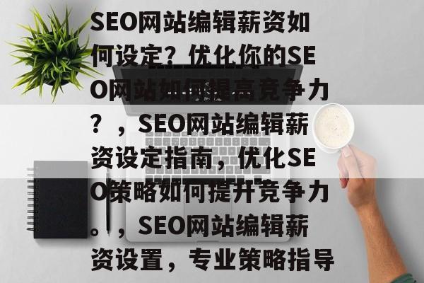 SEO网站编辑薪资如何设定？优化你的SEO网站如何提高竞争力？，SEO网站编辑薪资设定指南，优化SEO策略如何提升竞争力。，SEO网站编辑薪资设置，专业策略指导