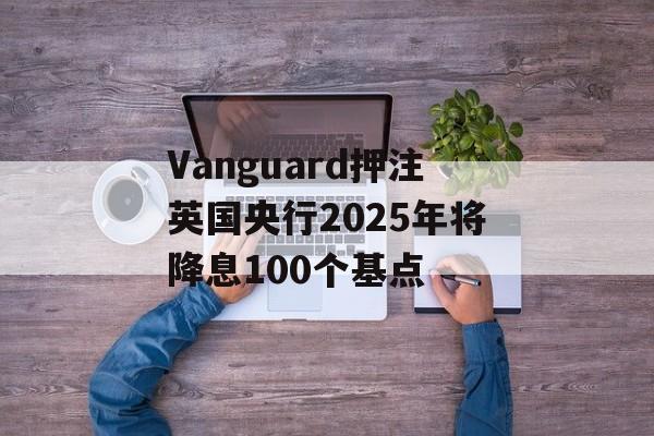 Vanguard押注英国央行2025年将降息100个基点 Vanguard押注英国央行2025年将降息100个基点