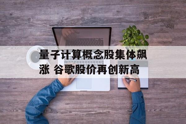 量子计算概念股集体飙涨 谷歌股价再创新高