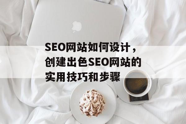 SEO网站如何设计，创建出色SEO网站的实用技巧和步骤
