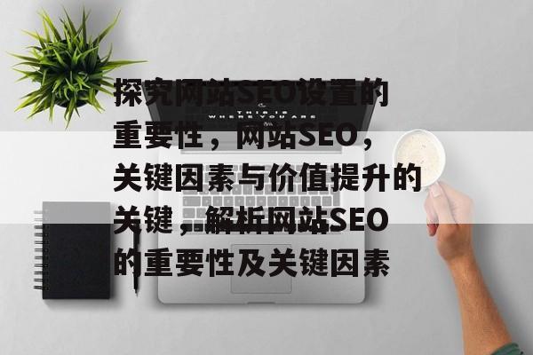 探究网站SEO设置的重要性，网站SEO，关键因素与价值提升的关键，解析网站SEO的重要性及关键因素