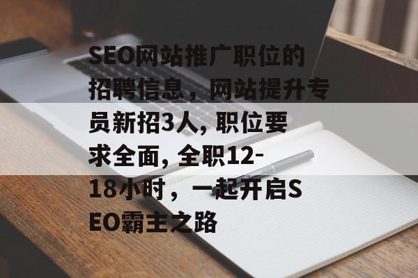 SEO网站推广职位的招聘信息,网站提升专员新招3人, 职位要求全面, 全职12-18小时,一起开启SEO霸主之路 SEO网站推广职位的招聘信息,网站提升专员新招3人, 职位要求全面, 全职12-18小时,一起开启SEO霸主之路