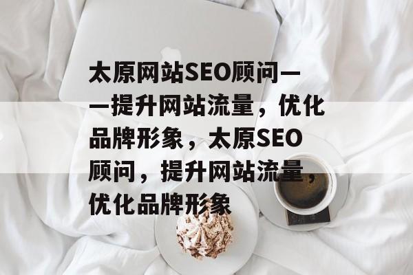 太原网站SEO顾问——提升网站流量，优化品牌形象，太原SEO顾问，提升网站流量，优化品牌形象