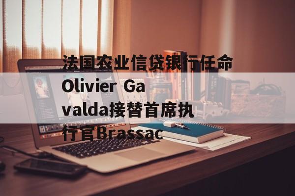 法国农业信贷银行任命Olivier Gavalda接替首席执行官Brassac