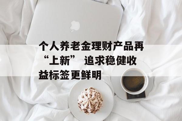 个人养老金理财产品再“上新” 追求稳健收益标签更鲜明
