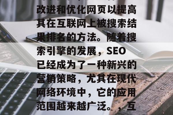 SEO,也被称为搜索引擎优化,是一种通过改进和优化网页以提高其在互联网上被搜索结果排名的方法。随着搜索引擎的发展,SEO已经成为了一种新兴的营销策略,尤其在现代网络环境中,它的应用范围越来越广泛。,互联网时代的SEO,如何提升网站排名? SEO,也被称为搜索引擎优化,是一种通过改进和优化网页以提高其在互联网上被搜索结果排名的方法。随着搜索引擎的发展,SEO已经成为了一种新兴的营销策略,尤其在现代网络环境中,它的应用范围越来越广泛。,互联网时代的SEO,如何提升网站排名?