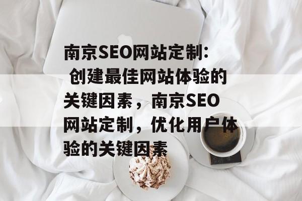 南京SEO网站定制: 创建最佳网站体验的关键因素，南京SEO网站定制，优化用户体验的关键因素