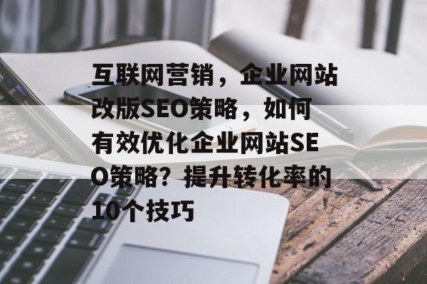 互联网营销,企业网站改版SEO策略,如何有效优化企业网站SEO策略?提升转化率的10个技巧 互联网营销,企业网站改版SEO策略,如何有效优化企业网站SEO策略?提升转化率的10个技巧