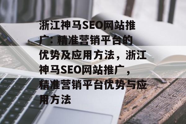 浙江神马SEO网站推广: 精准营销平台的优势及应用方法,浙江神马SEO网站推广,精准营销平台优势与应用方法 浙江神马SEO网站推广: 精准营销平台的优势及应用方法,浙江神马SEO网站推广,精准营销平台优势与应用方法