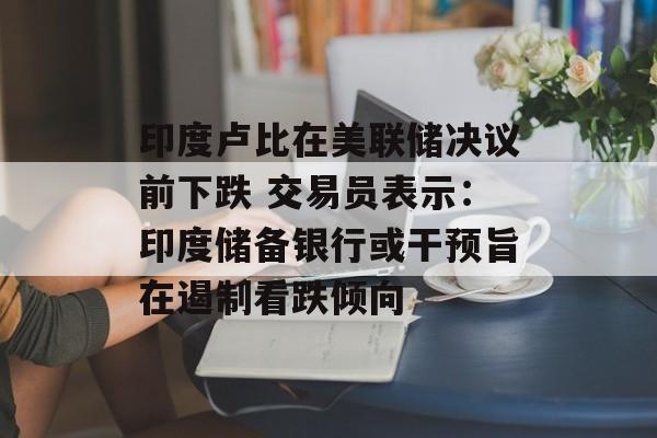 印度卢比在美联储决议前下跌 交易员表示：印度储备银行或干预旨在遏制看跌倾向