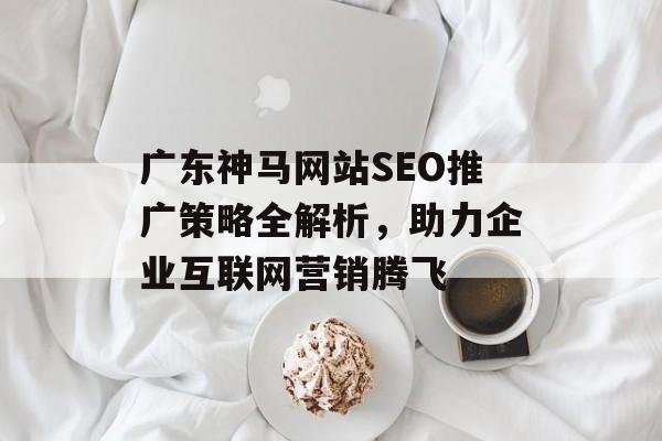 广东神马网站SEO推广策略全解析,助力企业互联网营销腾飞 广东神马网站SEO推广策略全解析,助力企业互联网营销腾飞