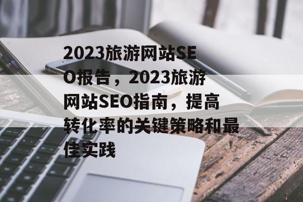 2023旅游网站SEO报告,2023旅游网站SEO指南,提高转化率的关键策略和最佳实践 2023旅游网站SEO报告,2023旅游网站SEO指南,提高转化率的关键策略和最佳实践