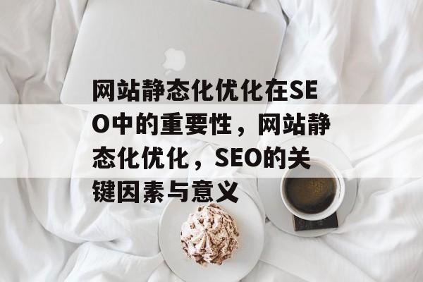 网站静态化优化在SEO中的重要性,网站静态化优化,SEO的关键因素与意义 网站静态化优化在SEO中的重要性,网站静态化优化,SEO的关键因素与意义