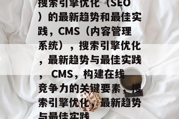 搜索引擎优化（SEO）的最新趋势和最佳实践，CMS（内容管理系统），搜索引擎优化，最新趋势与最佳实践， CMS，构建在线竞争力的关键要素，搜索引擎优化，最新趋势与最佳实践