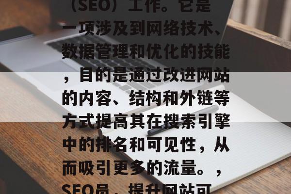 SEO网站推广岗位,又被称为搜索引擎优化(SEO)工作。它是一项涉及到网络技术、数据管理和优化的技能,目的是通过改进网站的内容、结构和外链等方式提高其在搜索引擎中的排名和可见性,从而吸引更多的流量。,SEO员,提升网站可见性,优化搜索引擎排名 SEO网站推广岗位,又被称为搜索引擎优化(SEO)工作。它是一项涉及到网络技术、数据管理和优化的技能,目的是通过改进网站的内容、结构和外链等方式提高其在搜索引擎中的排名和可见性,从而吸引更多的流量。,SEO员,提升网站可见性,优化搜索引擎排名