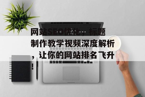 网站SEO优化，标题制作教学视频深度解析，让你的网站排名飞升！