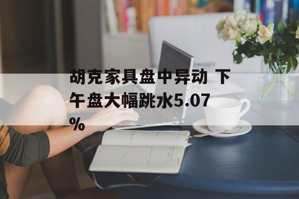 胡克家具盘中异动 下午盘大幅跳水5.07% 胡克家具盘中异动 下午盘大幅跳水5.07%