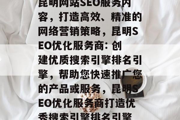 昆明网站SEO服务内容,打造高效、精准的网络营销策略,昆明SEO优化服务商: 创建优质搜索引擎排名引擎,帮助您快速推广您的产品或服务,昆明SEO优化服务商打造优秀搜索引擎排名引擎 昆明网站SEO服务内容,打造高效、精准的网络营销策略,昆明SEO优化服务商: 创建优质搜索引擎排名引擎,帮助您快速推广您的产品或服务,昆明SEO优化服务商打造优秀搜索引擎排名引擎