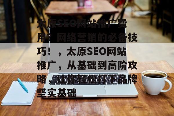 太原SEO网站推广费用?网络营销的必备技巧!,太原SEO网站推广,从基础到高阶攻略,让你轻松打下品牌坚实基础 太原SEO网站推广费用?网络营销的必备技巧!,太原SEO网站推广,从基础到高阶攻略,让你轻松打下品牌坚实基础