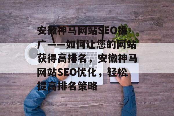 安徽神马网站SEO推广——如何让您的网站获得高排名,安徽神马网站SEO优化,轻松提高排名策略 安徽神马网站SEO推广——如何让您的网站获得高排名,安徽神马网站SEO优化,轻松提高排名策略