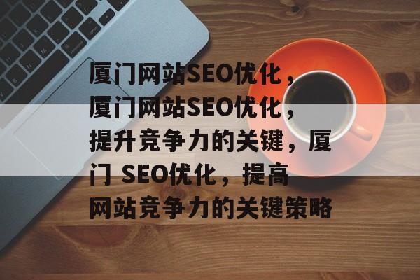 厦门网站SEO优化,厦门网站SEO优化,提升竞争力的关键,厦门 SEO优化,提高网站竞争力的关键策略 厦门网站SEO优化,厦门网站SEO优化,提升竞争力的关键,厦门 SEO优化,提高网站竞争力的关键策略