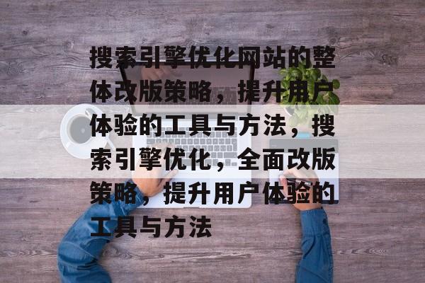 搜索引擎优化网站的整体改版策略,提升用户体验的工具与方法,搜索引擎优化,全面改版策略,提升用户体验的工具与方法 搜索引擎优化网站的整体改版策略,提升用户体验的工具与方法,搜索引擎优化,全面改版策略,提升用户体验的工具与方法