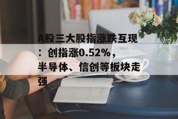 A股三大股指涨跌互现:创指涨0.52%,半导体、信创等板块走强 A股三大股指涨跌互现:创指涨0.52%,半导体、信创等板块走强