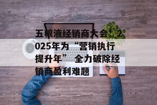 五粮液经销商大会：2025年为“营销执行提升年” 全力破除经销商盈利难题