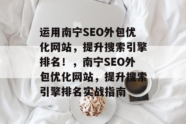 运用南宁SEO外包优化网站,提升搜索引擎排名!,南宁SEO外包优化网站,提升搜索引擎排名实战指南 运用南宁SEO外包优化网站,提升搜索引擎排名!,南宁SEO外包优化网站,提升搜索引擎排名实战指南