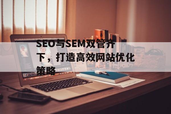 SEO与SEM双管齐下,打造高效网站优化策略 SEO与SEM双管齐下,打造高效网站优化策略