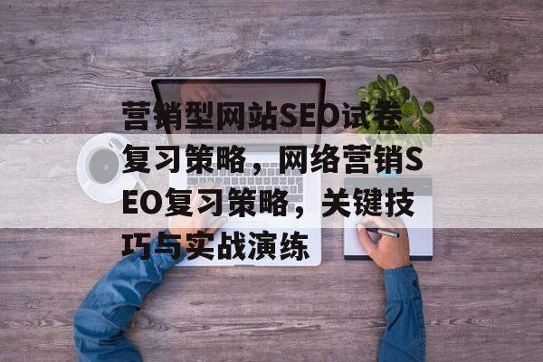 营销型网站SEO试卷复习策略,网络营销SEO复习策略,关键技巧与实战演练 营销型网站SEO试卷复习策略,网络营销SEO复习策略,关键技巧与实战演练