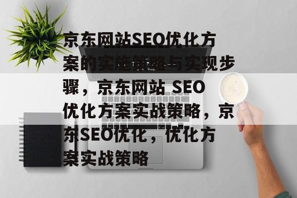 京东网站SEO优化方案的实施策略与实现步骤,京东网站 SEO优化方案实战策略,京东SEO优化,优化方案实战策略 京东网站SEO优化方案的实施策略与实现步骤,京东网站 SEO优化方案实战策略,京东SEO优化,优化方案实战策略