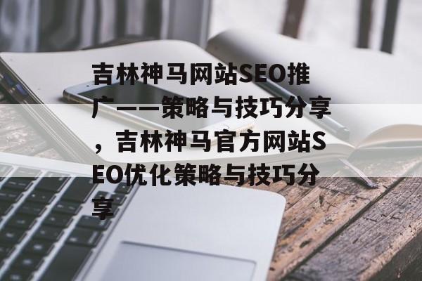 吉林神马网站SEO推广——策略与技巧分享，吉林神马官方网站SEO优化策略与技巧分享