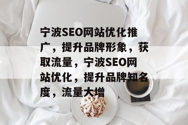 宁波SEO网站优化推广，提升品牌形象，获取流量，宁波SEO网站优化，提升品牌知名度，流量大增