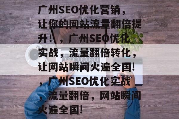广州SEO优化营销,让你的网站流量翻倍提升!,广州SEO优化实战,流量翻倍转化,让网站瞬间火遍全国!,广州SEO优化实战,流量翻倍,网站瞬间火遍全国! 广州SEO优化营销,让你的网站流量翻倍提升!,广州SEO优化实战,流量翻倍转化,让网站瞬间火遍全国!,广州SEO优化实战,流量翻倍,网站瞬间火遍全国!