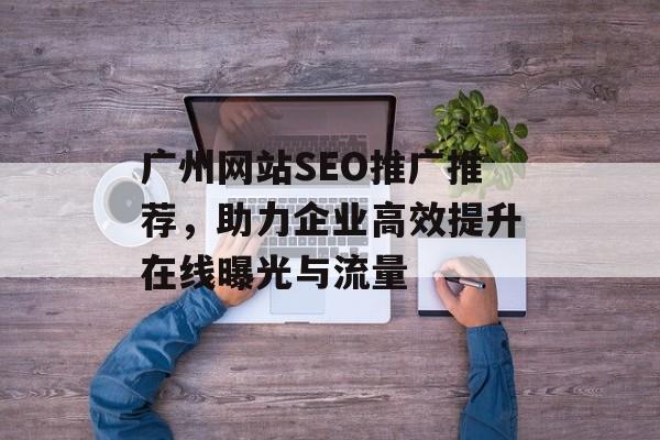 广州网站SEO推广推荐，助力企业高效提升在线曝光与流量