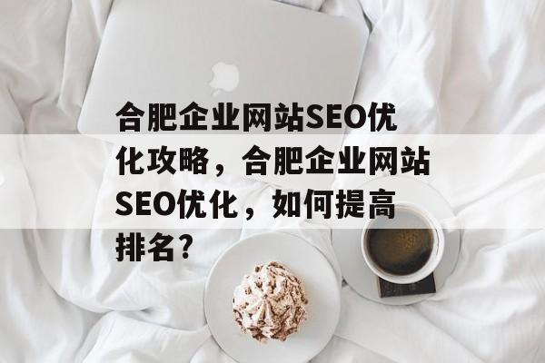 合肥企业网站SEO优化攻略，合肥企业网站SEO优化，如何提高排名?
