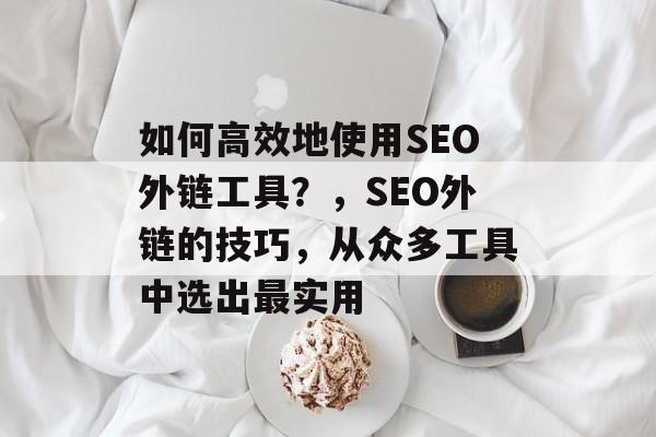 如何高效地使用SEO外链工具?,SEO外链的技巧,从众多工具中选出最实用 如何高效地使用SEO外链工具?,SEO外链的技巧,从众多工具中选出最实用