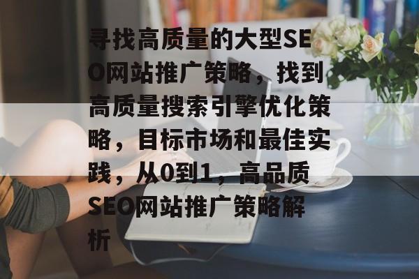 寻找高质量的大型SEO网站推广策略,找到高质量搜索引擎优化策略,目标市场和最佳实践,从0到1,高品质SEO网站推广策略解析 寻找高质量的大型SEO网站推广策略,找到高质量搜索引擎优化策略,目标市场和最佳实践,从0到1,高品质SEO网站推广策略解析