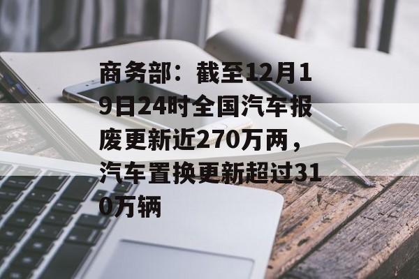 商务部：截至12月19日24时全国汽车报废更新近270万两，汽车置换更新超过310万辆