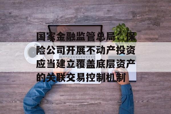 国家金融监管总局:保险公司开展不动产投资应当建立覆盖底层资产的关联交易控制机制 国家金融监管总局:保险公司开展不动产投资应当建立覆盖底层资产的关联交易控制机制
