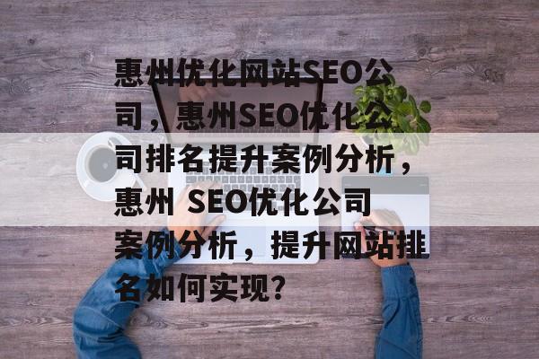 惠州优化网站SEO公司，惠州SEO优化公司排名提升案例分析，惠州 SEO优化公司案例分析，提升网站排名如何实现？