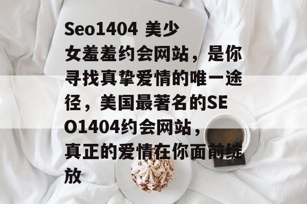 Seo1404 美少女羞羞约会网站，是你寻找真挚爱情的唯一途径，美国最著名的SEO1404约会网站，真正的爱情在你面前绽放