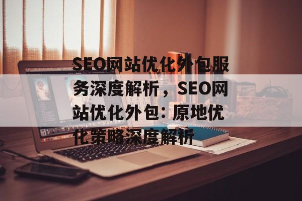 SEO网站优化外包服务深度解析,SEO网站优化外包: 原地优化策略深度解析 SEO网站优化外包服务深度解析,SEO网站优化外包: 原地优化策略深度解析
