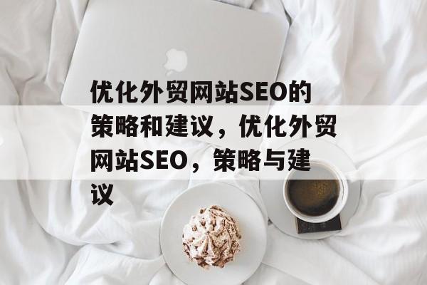 优化外贸网站SEO的策略和建议,优化外贸网站SEO,策略与建议 优化外贸网站SEO的策略和建议,优化外贸网站SEO,策略与建议