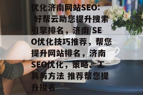 优化济南网站SEO: 好帮云助您提升搜索引擎排名,济南 SEO优化技巧推荐,帮您提升网站排名,济南 SEO优化,策略、工具与方法 推荐帮您提升排名 优化济南网站SEO: 好帮云助您提升搜索引擎排名,济南 SEO优化技巧推荐,帮您提升网站排名,济南 SEO优化,策略、工具与方法 推荐帮您提升排名