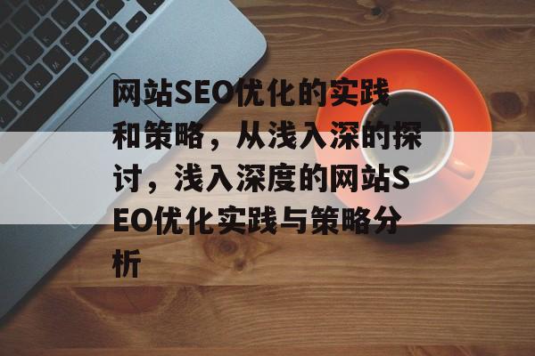 网站SEO优化的实践和策略，从浅入深的探讨，浅入深度的网站SEO优化实践与策略分析