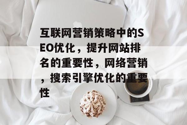 互联网营销策略中的SEO优化,提升网站排名的重要性,网络营销,搜索引擎优化的重要性 互联网营销策略中的SEO优化,提升网站排名的重要性,网络营销,搜索引擎优化的重要性