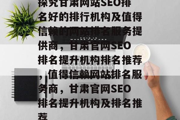 探究甘肃网站SEO排名好的排行机构及值得信赖的网站排名服务提供商,甘肃官网SEO排名提升机构排名推荐,值得信赖网站排名服务商,甘肃官网SEO排名提升机构及排名推荐 探究甘肃网站SEO排名好的排行机构及值得信赖的网站排名服务提供商,甘肃官网SEO排名提升机构排名推荐,值得信赖网站排名服务商,甘肃官网SEO排名提升机构及排名推荐