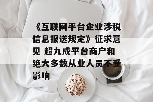 《互联网平台企业涉税信息报送规定》征求意见 超九成平台商户和绝大多数从业人员不受影响
